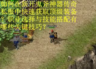 如何在新开鬼斧神器传奇私服中快速获取顶级装备？职业选择与技能搭配有哪些关键技巧？